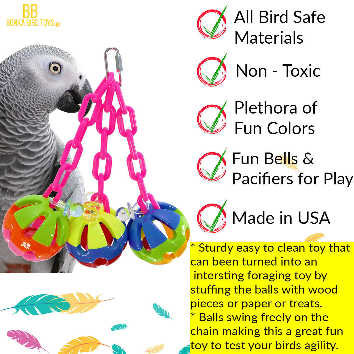 The 1273 Tri-chain Ball from Bonka Bird Toys is a simple but colorful addition that will entertain your medium feathered friend for hours. A sturdy easy to clean toy.